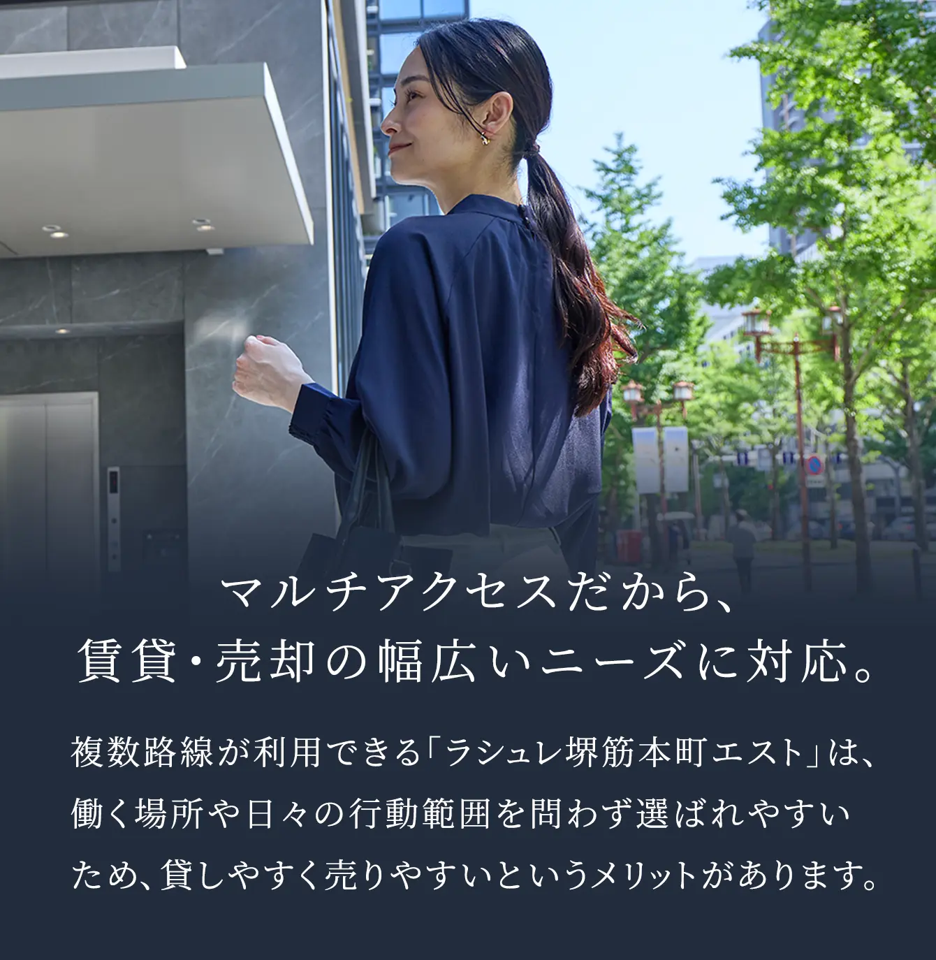 マルチアクセスだから、賃貸・売却の幅広いニーズに対応。 複数路線が利用できる「ラシュレ堺筋本町エスト」は、働く場所や日々の行動範囲を問わず選ばれやすいため、貸しやすく売りやすいというメリットがあります。
